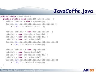 JavaCoffe.java
public class JavaCoffe {
public static void main(String[] args) {
Bebida bebida = new Expresso();
System.out.println(bebida.getDescricao()
+ " R$ " + bebida.custo());
Bebida bebida2 = new MisturaDaCasa();
bebida2 = new Chocolate(bebida2);
bebida2 = new Chocolate(bebida2);
bebida2 = new Leite(bebida2);
System.out.println(bebida2.getDescricao()
+ " R$ " + bebida2.custo());
Bebida bebida3 = new Expresso();
bebida3 = new Creme(bebida3);
bebida3 = new Chocolate(bebida3);
bebida3 = new Leite(bebida3);
System.out.println(bebida3.getDescricao()
+ " R$ " + bebida3.custo());
}
}
 