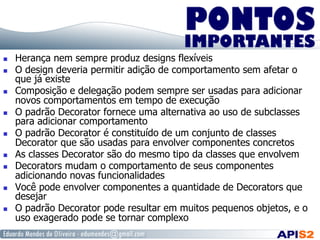   Herança nem sempre produz designs flexíveis
  O design deveria permitir adição de comportamento sem afetar o
que já existe
  Composição e delegação podem sempre ser usadas para adicionar
novos comportamentos em tempo de execução
  O padrão Decorator fornece uma alternativa ao uso de subclasses
para adicionar comportamento
  O padrão Decorator é constituído de um conjunto de classes
Decorator que são usadas para envolver componentes concretos
  As classes Decorator são do mesmo tipo da classes que envolvem
  Decorators mudam o comportamento de seus componentes
adicionando novas funcionalidades
  Você pode envolver componentes a quantidade de Decorators que
desejar
  O padrão Decorator pode resultar em muitos pequenos objetos, e o
uso exagerado pode se tornar complexo
 