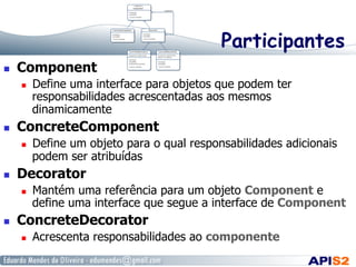 Participantes
  Component
  Define uma interface para objetos que podem ter
responsabilidades acrescentadas aos mesmos
dinamicamente
  ConcreteComponent
  Define um objeto para o qual responsabilidades adicionais
podem ser atribuídas
  Decorator
  Mantém uma referência para um objeto Component e
define uma interface que segue a interface de Component
  ConcreteDecorator
  Acrescenta responsabilidades ao componente
 
