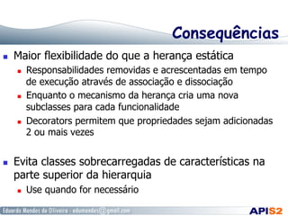 Consequências
  Maior flexibilidade do que a herança estática
  Responsabilidades removidas e acrescentadas em tempo
de execução através de associação e dissociação
  Enquanto o mecanismo da herança cria uma nova
subclasses para cada funcionalidade
  Decorators permitem que propriedades sejam adicionadas
2 ou mais vezes
  Evita classes sobrecarregadas de características na
parte superior da hierarquia
  Use quando for necessário
 
