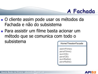 A Fachada
  O cliente assim pode usar os métodos da
Fachada e não do subsistema
  Para assistir um filme basta acionar um
método que se comunica com todo o
subsistema
 