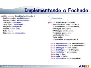 Implementando a Fachada
public class HomeTheaterFacade {
Amplificador amplificador;
Sintonizador sintonizador;
CDPlayer cdPlayer;
DVDPlayer dvdPlayer;
Projetor projetor;
LuzAmbiente luz;
Tela tela;
Pipoqueira pipoqueira;
/**
* Construtor
*/
public HomeTheaterFacade(
Amplificador amplificador,
Sintonizador sintonizador,
CDPlayer cdPlayer,
DVDPlayer dvdPlayer,
Projetor projetor,
LuzAmbiente luz,
Tela tela,
Pipoqueira pipoqueira) {
this.amplificador = amplificador;
this.sintonizador = sintonizador;
this.cdPlayer = cdPlayer;
this.dvdPlayer = dvdPlayer;
this.projetor = projetor;
this.luz = luz;
this.tela = tela;
this.pipoqueira = pipoqueira;
}
 