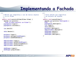 Implementando a Fachada
/**
* Método que simplifica o uso de vários objetos
* @param filme
*/
public void assistirFilme(Filme filme) {
System.out.println(
"Tudo ok para assistir um filme!");
pipoqueira.ligar();
pipoqueira.cozinhar();
luz.dim(10);
tela.descer();
projetor.ligar();
projetor.setInput(dvdPlayer);
projetor.modoWideSreen();
amplificador.ligar();
amplificador.setDVD(dvdPlayer);
amplificador.setSurroundAudio();
amplificador.setVolume(5);
dvdPlayer.ligar();
dvdPlayer.play(filme);
}
/**
* Outro método que simplifica
* um conjunto de tarefas
*/
public void pararFilme(){
System.out.println("Desligando o
home...");
pipoqueira.desligar();
luz.ligar();
tela.subir();
projetor.desligar();
amplificador.desligar();
dvdPlayer.parar();
dvdPlayer.eject();
dvdPlayer.desligar();
}
 