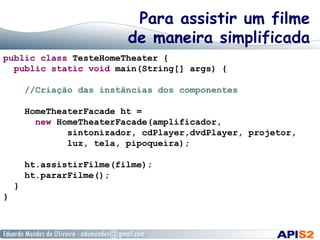 Para assistir um filme
de maneira simplificada
public class TesteHomeTheater {
public static void main(String[] args) {
//Criação das instâncias dos componentes
HomeTheaterFacade ht =
new HomeTheaterFacade(amplificador,
sintonizador, cdPlayer,dvdPlayer, projetor,
luz, tela, pipoqueira);
ht.assistirFilme(filme);
ht.pararFilme();
}
}
 