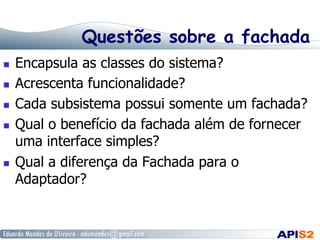 Questões sobre a fachada
  Encapsula as classes do sistema?
  Acrescenta funcionalidade?
  Cada subsistema possui somente um fachada?
  Qual o benefício da fachada além de fornecer
uma interface simples?
  Qual a diferença da Fachada para o
Adaptador?
 