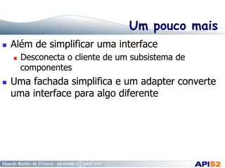 Um pouco mais
  Além de simplificar uma interface
  Desconecta o cliente de um subsistema de
componentes
  Uma fachada simplifica e um adapter converte
uma interface para algo diferente
 