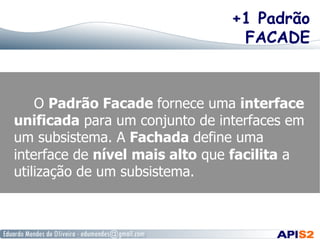 +1 Padrão
FACADE
O Padrão Facade fornece uma interface
unificada para um conjunto de interfaces em
um subsistema. A Fachada define uma
interface de nível mais alto que facilita a
utilização de um subsistema.
 
