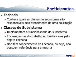 Participantes
  Fachada
  Conhece quais as classes do subsistema são
responsáveis pelo atendimento de uma solicitação
  Classes de Subsistema
  Implementam a funcionalidade do subsistema
  Encarregam-se do trabalho atribuído a elas pelo
objeto Fachada
  Não têm conhecimento da Fachada, ou seja, não
possuem referência para a mesma
 