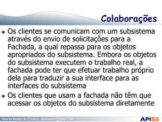 Colaborações
  Os clientes se comunicam com um subsistema
através do envio de solicitações para a
Fachada, a qual repassa para os objetos
apropriados do subsistema. Embora os objetos
do subsistema executem o trabalho real, a
fachada pode ter que efetuar trabalho próprio
dela para traduzir a sua interface para as
interfaces do subsistema
  Os clientes que usam a fachada não têm que
acessar os objetos do subsistema diretamente
 