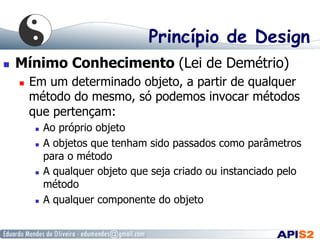 Princípio de Design
  Mínimo Conhecimento (Lei de Demétrio)
  Em um determinado objeto, a partir de qualquer
método do mesmo, só podemos invocar métodos
que pertençam:
  Ao próprio objeto
  A objetos que tenham sido passados como parâmetros
para o método
  A qualquer objeto que seja criado ou instanciado pelo
método
  A qualquer componente do objeto
 