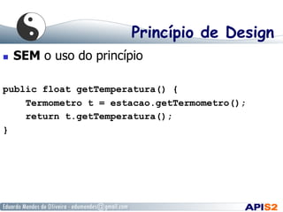 Princípio de Design
  SEM o uso do princípio
public float getTemperatura() {
Termometro t = estacao.getTermometro();
return t.getTemperatura();
}
 