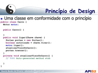 Princípio de Design
  Uma classe em conformidade com o princípio
public class Carro {
Motor motor;
public Carro() {
}
public void ligar(Chave chave) {
Portas portas = new Portas();
boolean autorizado = chave.virar();
motor.ligar();
atualizarVisorDoCarro();
portas.trancar();
}
private void atualizarVisorDoCarro() {
// TODO Auto-generated method stub
}
}
 