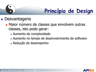 Princípio de Design
  Desvantagens
  Maior número de classes que envolvem outras
classes, isto pode gerar:
  Aumento de complexidade
  Aumento no tempo de desenvolvimento de software
  Redução de desempenho
 