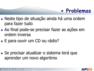 + Problemas
  Neste tipo de situação ainda há uma ordem
para fazer tudo
  Ao final pode-se precisar fazer as ações em
ordem inversa
  E para ouvir um CD ou rádio?
  Se precisar atualizar o sistema terá que
aprender um novo algoritmo
 