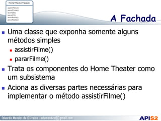 A Fachada
  Uma classe que exponha somente alguns
métodos simples
  assistirFilme()
  pararFilme()
  Trata os componentes do Home Theater como
um subsistema
  Aciona as diversas partes necessárias para
implementar o método assistirFilme()
 