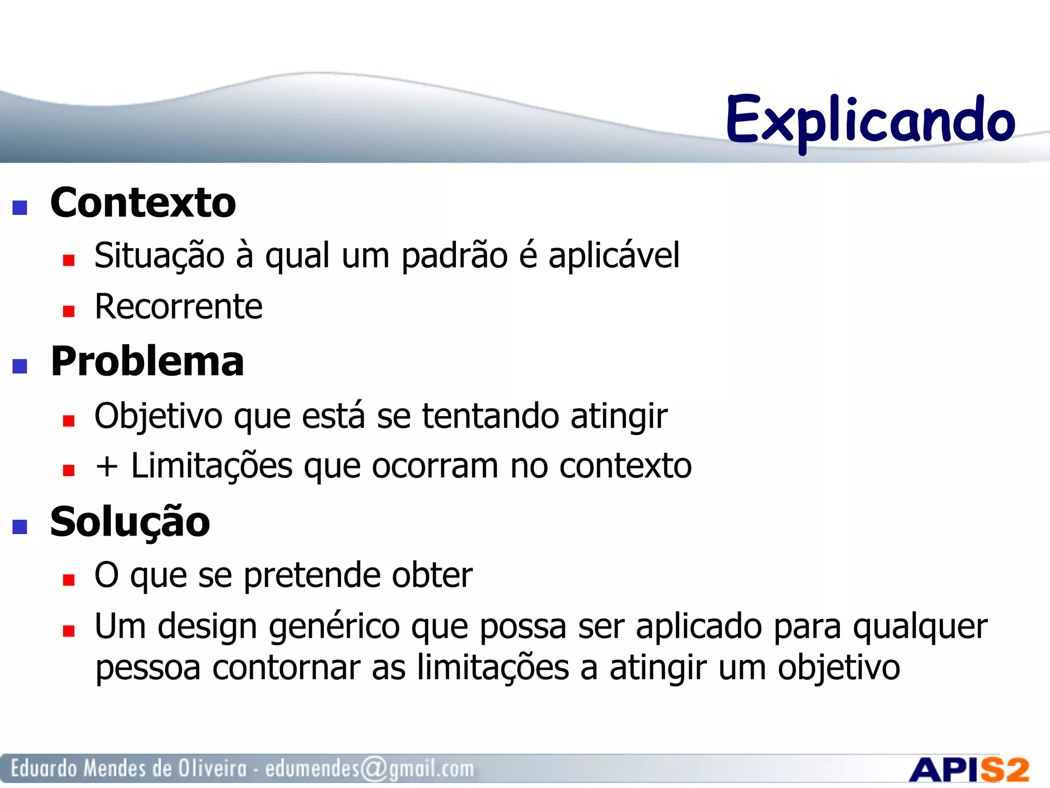Explicando
  Contexto
  Situação à qual um padrão é aplicável
  Recorrente
  Problema
  Objetivo que está se tentando atingir
  + Limitações que ocorram no contexto
  Solução
  O que se pretende obter
  Um design genérico que possa ser aplicado para qualquer
pessoa contornar as limitações a atingir um objetivo
 
