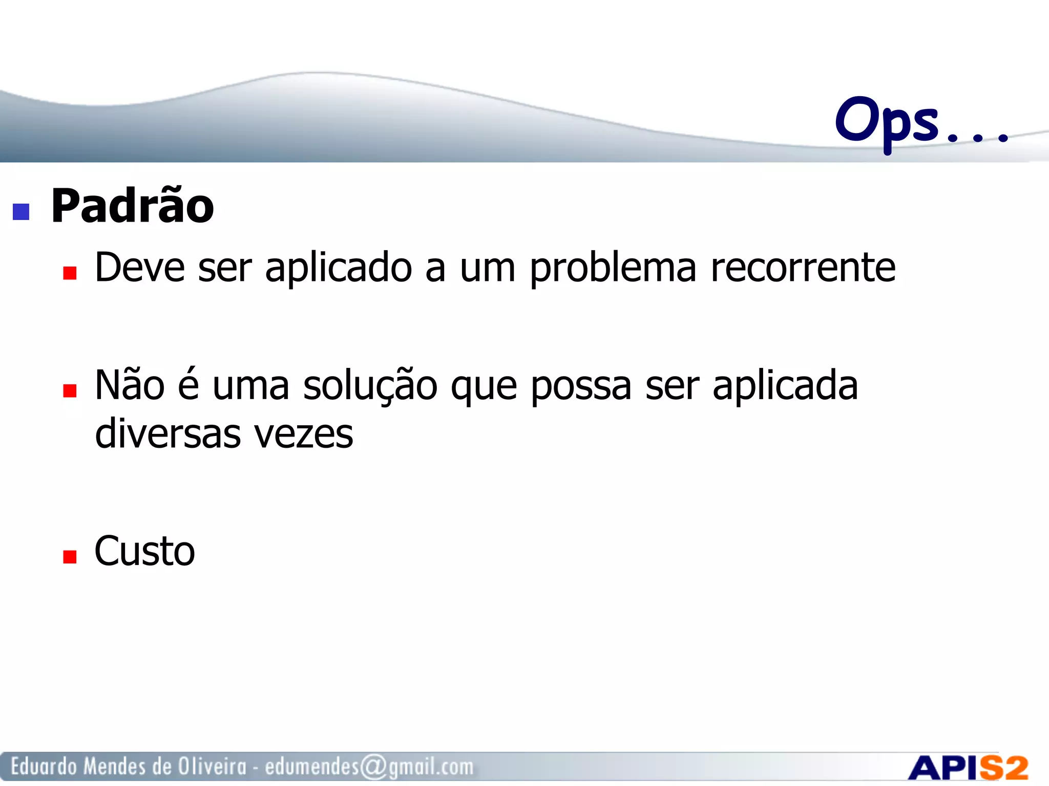 Ops...
  Padrão
  Deve ser aplicado a um problema recorrente
  Não é uma solução que possa ser aplicada
diversas vezes
  Custo
 