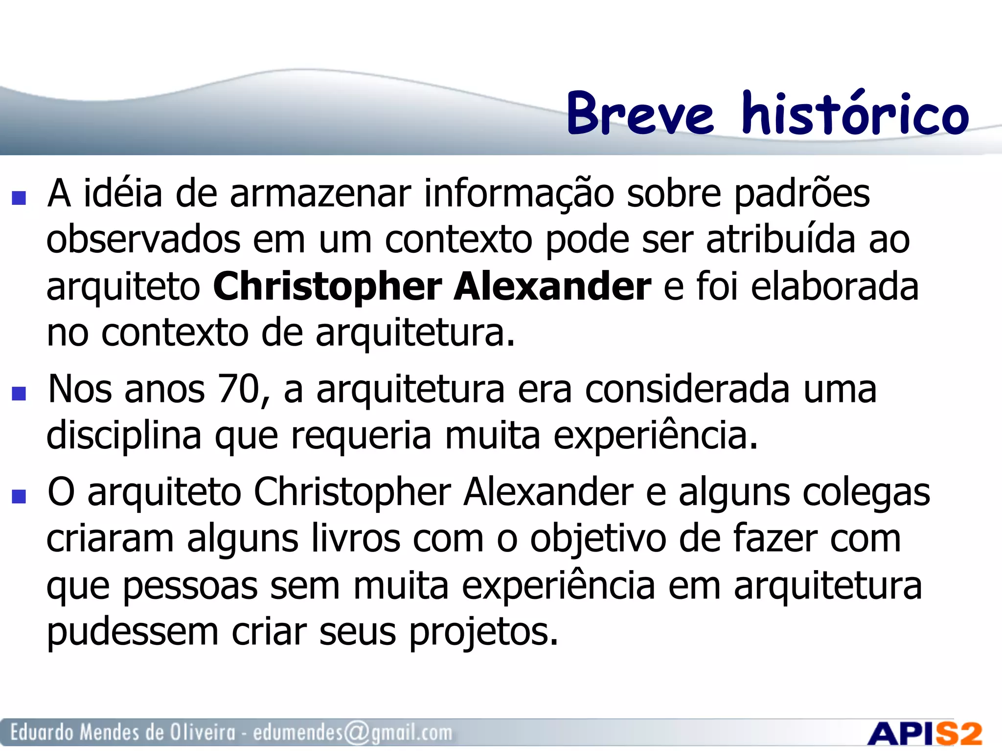 Breve histórico
  A idéia de armazenar informação sobre padrões
observados em um contexto pode ser atribuída ao
arquiteto Christopher Alexander e foi elaborada
no contexto de arquitetura.
  Nos anos 70, a arquitetura era considerada uma
disciplina que requeria muita experiência.
  O arquiteto Christopher Alexander e alguns colegas
criaram alguns livros com o objetivo de fazer com
que pessoas sem muita experiência em arquitetura
pudessem criar seus projetos.
 