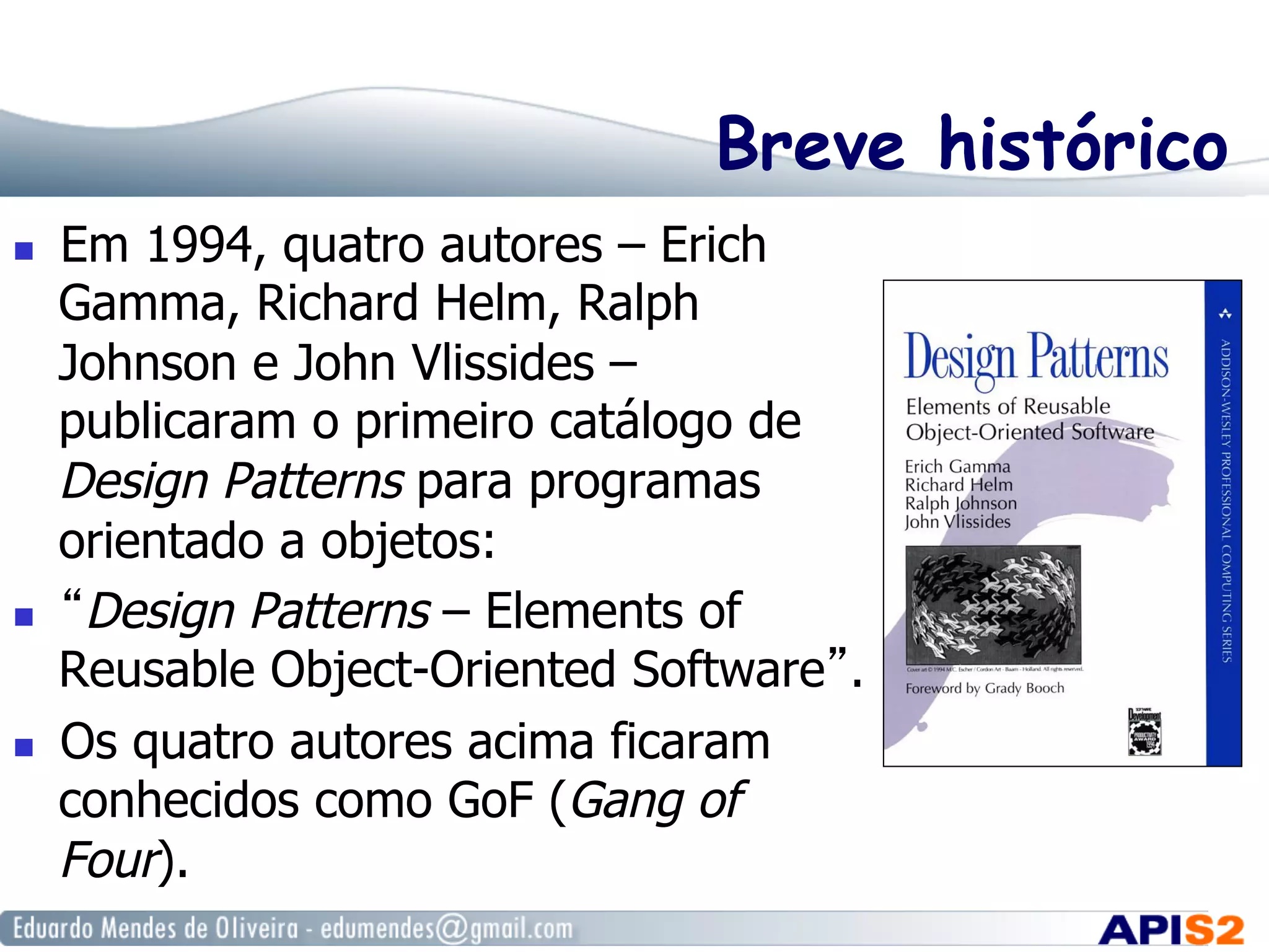 Breve histórico
  Em 1994, quatro autores – Erich
Gamma, Richard Helm, Ralph
Johnson e John Vlissides –
publicaram o primeiro catálogo de
Design Patterns para programas
orientado a objetos:
  “Design Patterns – Elements of
Reusable Object-Oriented Software”.
  Os quatro autores acima ficaram
conhecidos como GoF (Gang of
Four).
 
