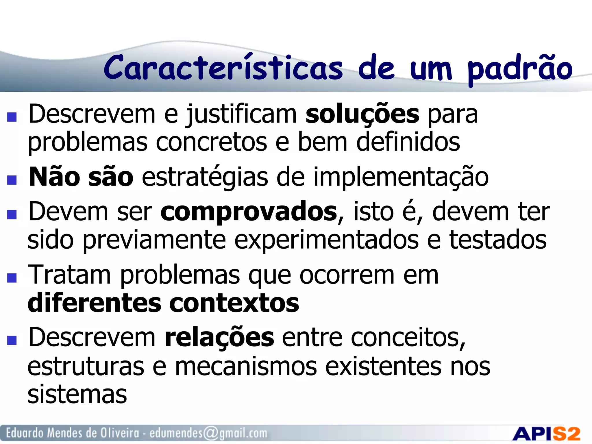 Características de um padrão
  Descrevem e justificam soluções para
problemas concretos e bem definidos
  Não são estratégias de implementação
  Devem ser comprovados, isto é, devem ter
sido previamente experimentados e testados
  Tratam problemas que ocorrem em
diferentes contextos
  Descrevem relações entre conceitos,
estruturas e mecanismos existentes nos
sistemas
 