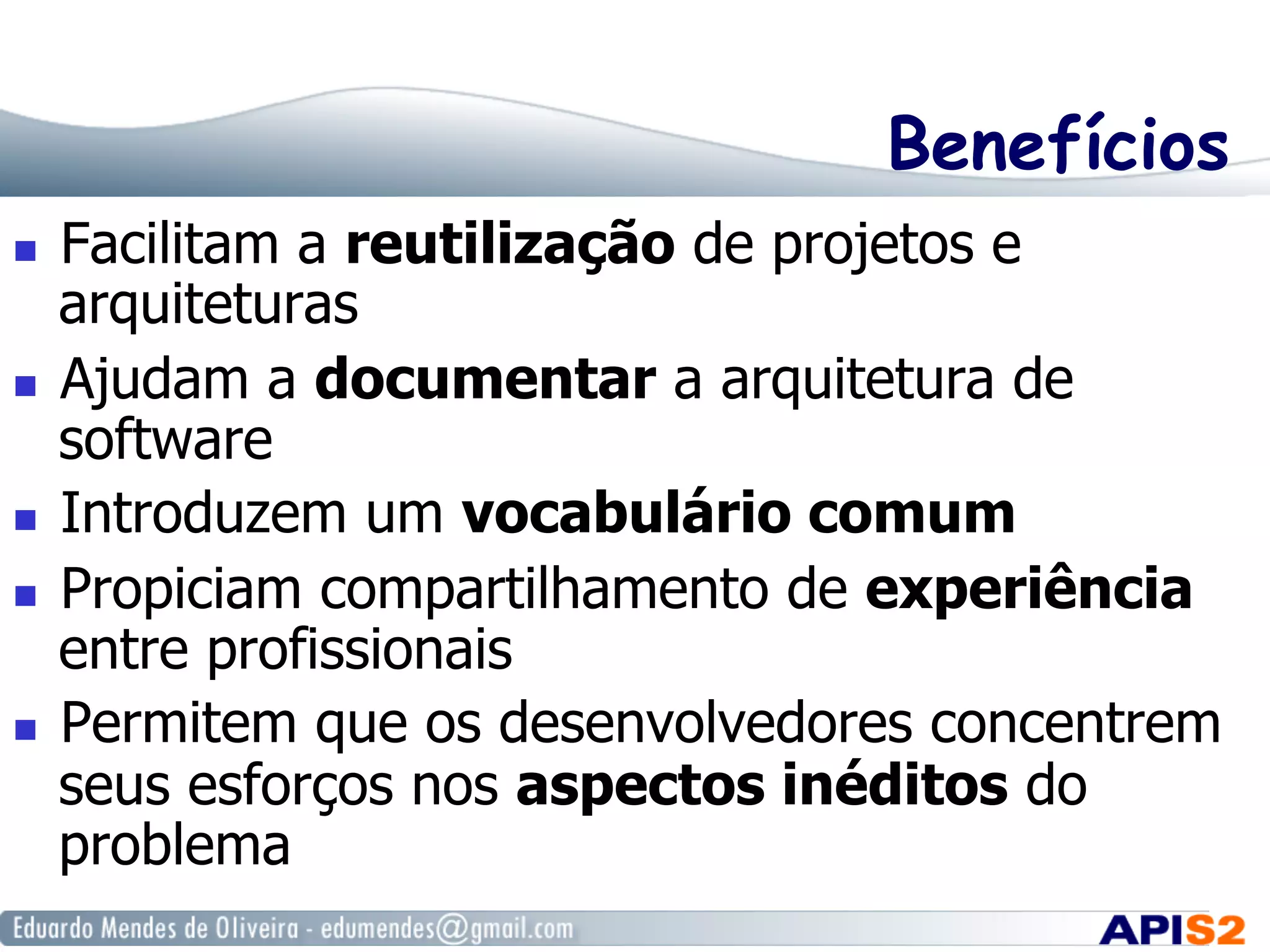 Benefícios
  Facilitam a reutilização de projetos e
arquiteturas
  Ajudam a documentar a arquitetura de
software
  Introduzem um vocabulário comum
  Propiciam compartilhamento de experiência
entre profissionais
  Permitem que os desenvolvedores concentrem
seus esforços nos aspectos inéditos do
problema
 