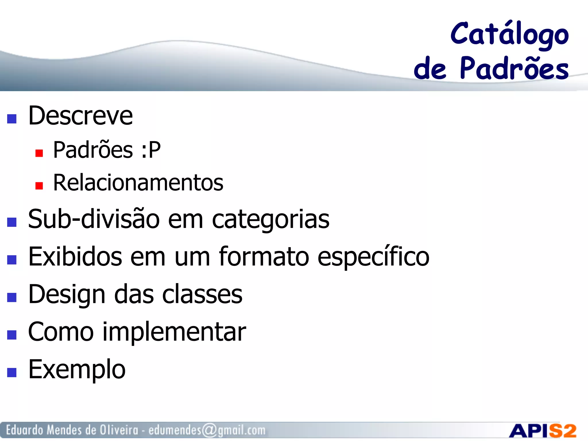 Catálogo
de Padrões
  Descreve
  Padrões :P
  Relacionamentos
  Sub-divisão em categorias
  Exibidos em um formato específico
  Design das classes
  Como implementar
  Exemplo
 