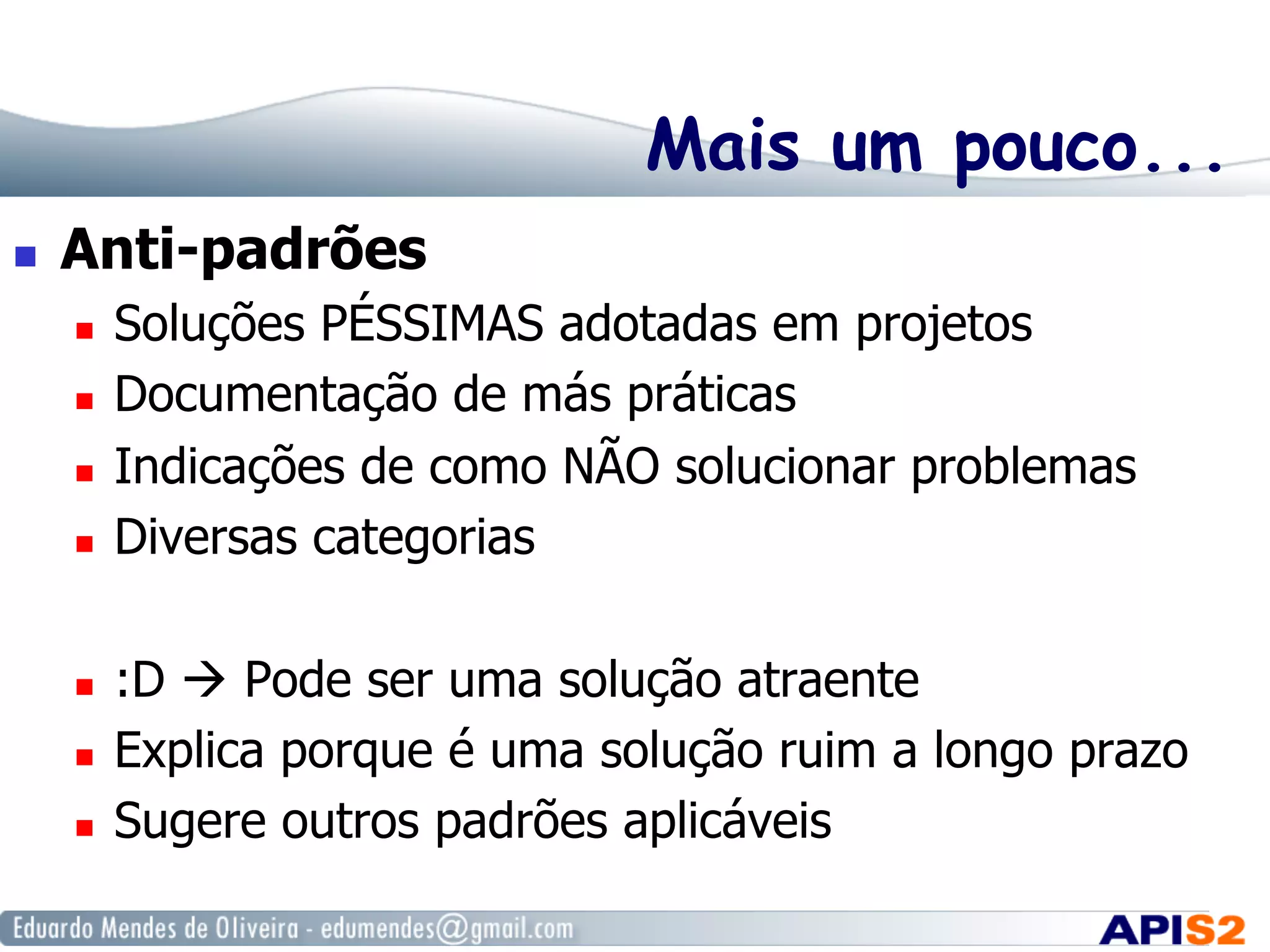 Mais um pouco...
  Anti-padrões
  Soluções PÉSSIMAS adotadas em projetos
  Documentação de más práticas
  Indicações de como NÃO solucionar problemas
  Diversas categorias
  :D  Pode ser uma solução atraente
  Explica porque é uma solução ruim a longo prazo
  Sugere outros padrões aplicáveis
 