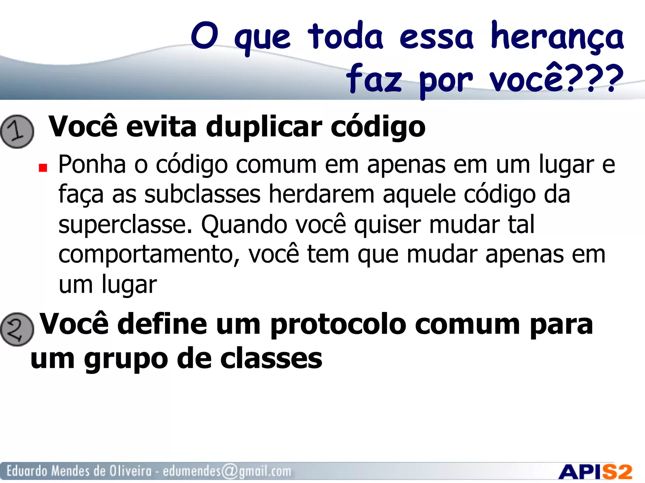 O que toda essa herança
faz por você???
  Você evita duplicar código
  Ponha o código comum em apenas em um lugar e
faça as subclasses herdarem aquele código da
superclasse. Quando você quiser mudar tal
comportamento, você tem que mudar apenas em
um lugar
  Você define um protocolo comum para
um grupo de classes
 