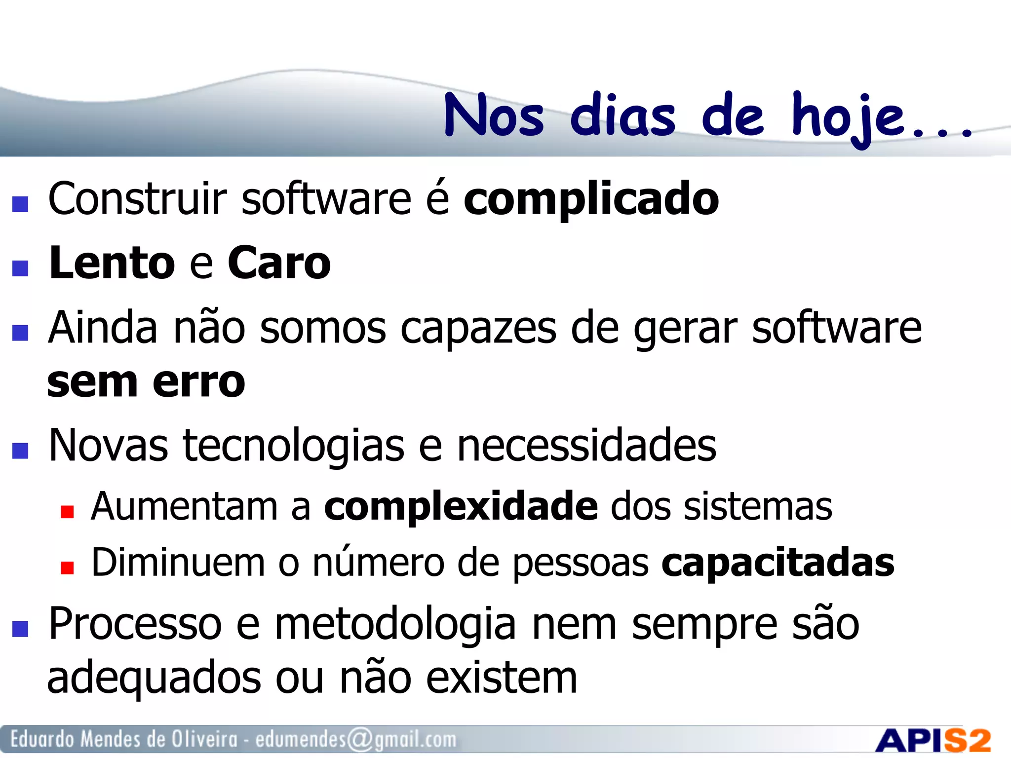 Nos dias de hoje...
  Construir software é complicado
  Lento e Caro
  Ainda não somos capazes de gerar software
sem erro
  Novas tecnologias e necessidades
  Aumentam a complexidade dos sistemas
  Diminuem o número de pessoas capacitadas
  Processo e metodologia nem sempre são
adequados ou não existem
 