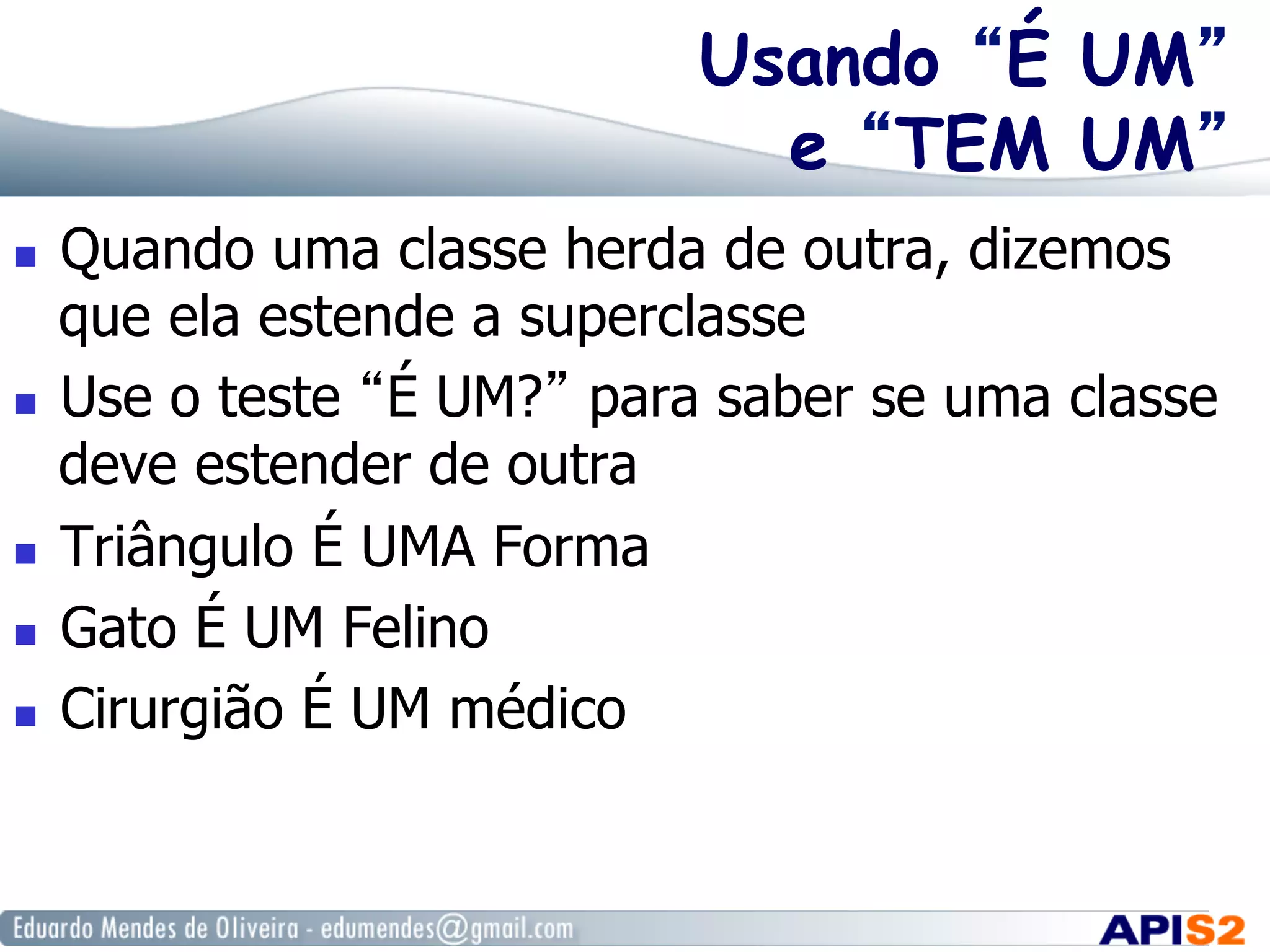 Usando “É UM”
e “TEM UM”
  Quando uma classe herda de outra, dizemos
que ela estende a superclasse
  Use o teste “É UM?” para saber se uma classe
deve estender de outra
  Triângulo É UMA Forma
  Gato É UM Felino
  Cirurgião É UM médico
 
