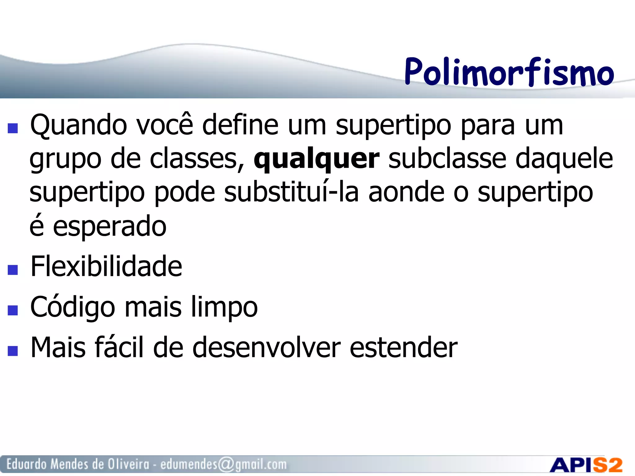 Polimorfismo
  Quando você define um supertipo para um
grupo de classes, qualquer subclasse daquele
supertipo pode substituí-la aonde o supertipo
é esperado
  Flexibilidade
  Código mais limpo
  Mais fácil de desenvolver estender
 