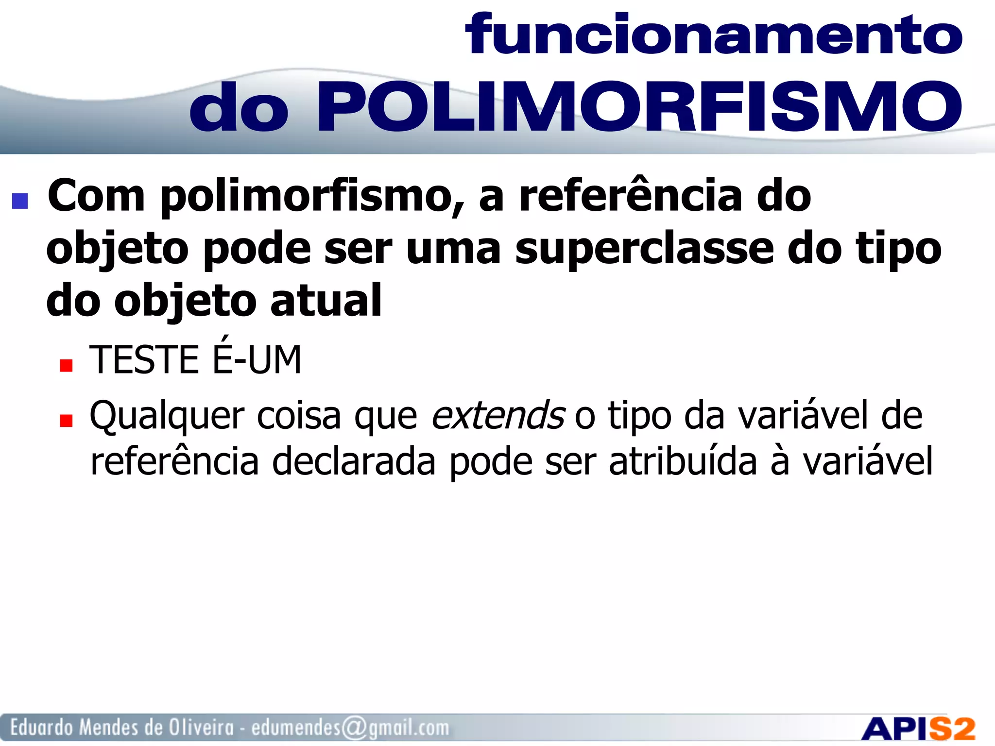 funcionamento
do POLIMORFISMO
  Com polimorfismo, a referência do
objeto pode ser uma superclasse do tipo
do objeto atual
  TESTE É-UM
  Qualquer coisa que extends o tipo da variável de
referência declarada pode ser atribuída à variável
 