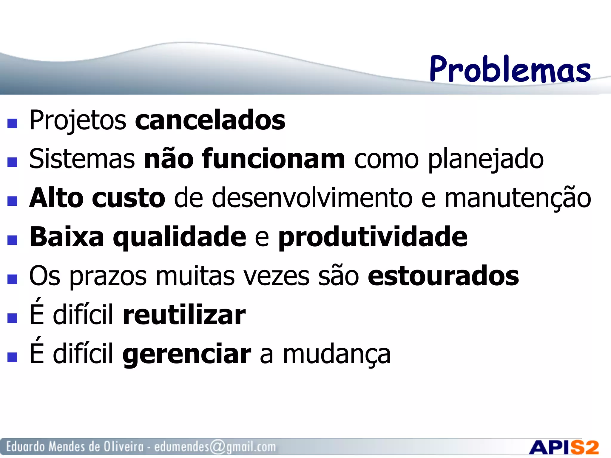 Problemas
  Projetos cancelados
  Sistemas não funcionam como planejado
  Alto custo de desenvolvimento e manutenção
  Baixa qualidade e produtividade
  Os prazos muitas vezes são estourados
  É difícil reutilizar
  É difícil gerenciar a mudança
 