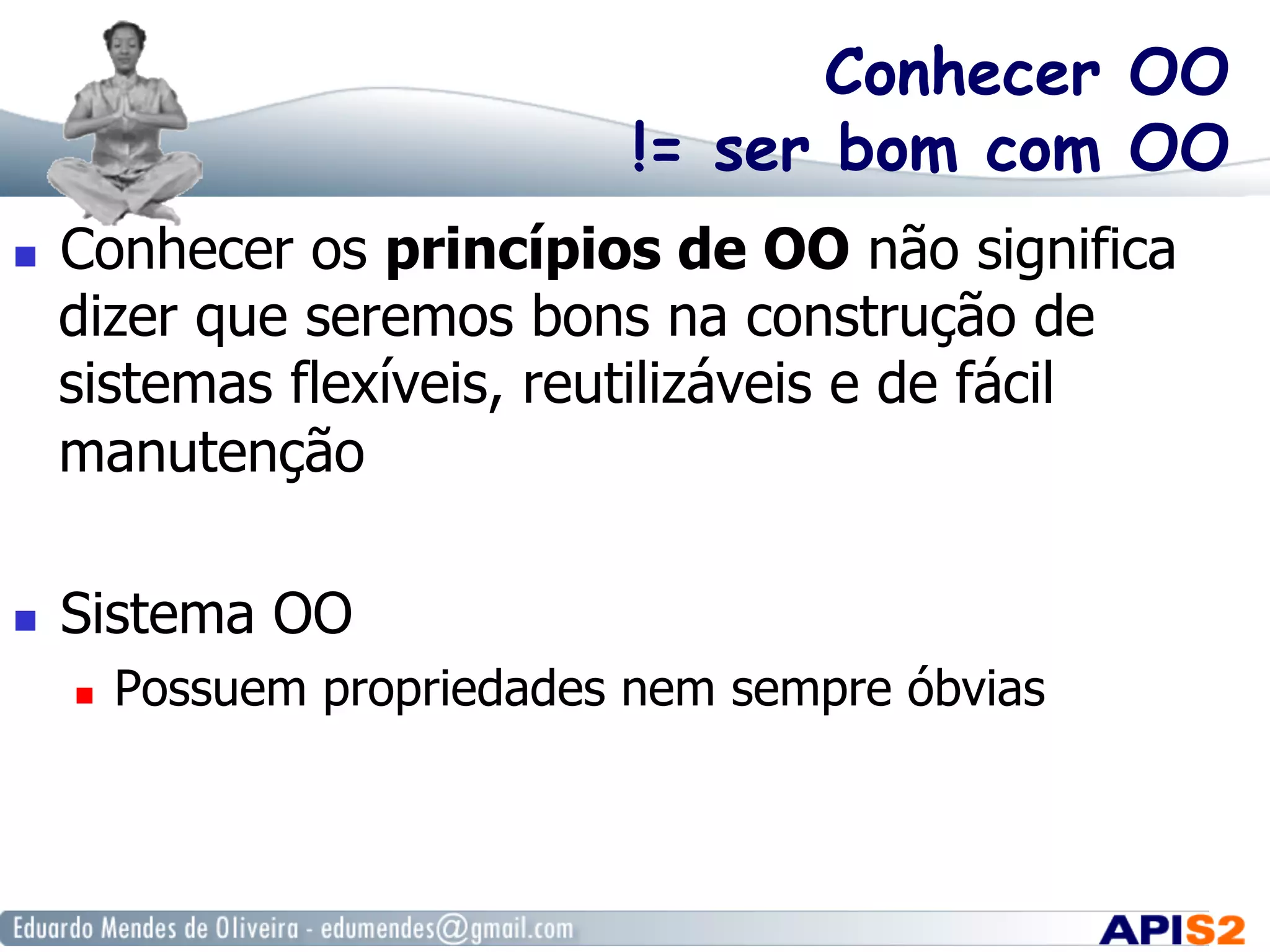Conhecer OO
!= ser bom com OO
  Conhecer os princípios de OO não significa
dizer que seremos bons na construção de
sistemas flexíveis, reutilizáveis e de fácil
manutenção
  Sistema OO
  Possuem propriedades nem sempre óbvias
 
