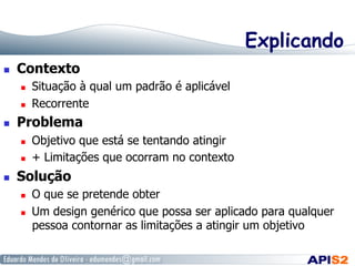 Explicando
  Contexto
  Situação à qual um padrão é aplicável
  Recorrente
  Problema
  Objetivo que está se tentando atingir
  + Limitações que ocorram no contexto
  Solução
  O que se pretende obter
  Um design genérico que possa ser aplicado para qualquer
pessoa contornar as limitações a atingir um objetivo
 