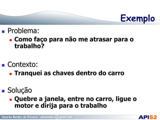 Exemplo
  Problema:
  Como faço para não me atrasar para o
trabalho?
  Contexto:
  Tranquei as chaves dentro do carro
  Solução
  Quebre a janela, entre no carro, ligue o
motor e dirija para o trabalho
 