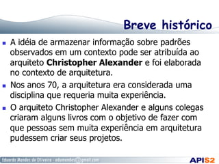 Breve histórico
  A idéia de armazenar informação sobre padrões
observados em um contexto pode ser atribuída ao
arquiteto Christopher Alexander e foi elaborada
no contexto de arquitetura.
  Nos anos 70, a arquitetura era considerada uma
disciplina que requeria muita experiência.
  O arquiteto Christopher Alexander e alguns colegas
criaram alguns livros com o objetivo de fazer com
que pessoas sem muita experiência em arquitetura
pudessem criar seus projetos.
 