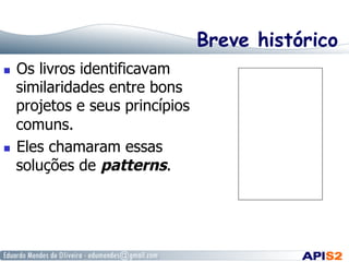 Breve histórico
  Os livros identificavam
similaridades entre bons
projetos e seus princípios
comuns.
  Eles chamaram essas
soluções de patterns.
 
