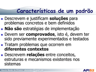 Características de um padrão
  Descrevem e justificam soluções para
problemas concretos e bem definidos
  Não são estratégias de implementação
  Devem ser comprovados, isto é, devem ter
sido previamente experimentados e testados
  Tratam problemas que ocorrem em
diferentes contextos
  Descrevem relações entre conceitos,
estruturas e mecanismos existentes nos
sistemas
 