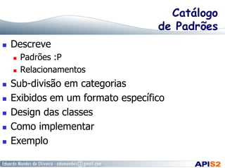 Catálogo
de Padrões
  Descreve
  Padrões :P
  Relacionamentos
  Sub-divisão em categorias
  Exibidos em um formato específico
  Design das classes
  Como implementar
  Exemplo
 