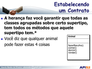Estabelecendo
um Contrato
  A herança faz você garantir que todas as
classes agrupadas sobre certo supertipo,
tem todos os métodos que aquele
supertipo tem.*
  Você diz que qualquer animal
pode fazer estas 4 coisas
 