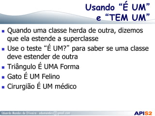 Usando “É UM”
e “TEM UM”
  Quando uma classe herda de outra, dizemos
que ela estende a superclasse
  Use o teste “É UM?” para saber se uma classe
deve estender de outra
  Triângulo É UMA Forma
  Gato É UM Felino
  Cirurgião É UM médico
 
