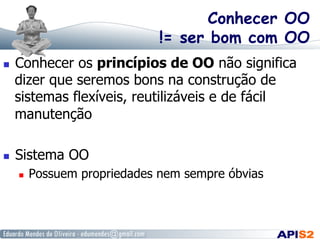 Conhecer OO
!= ser bom com OO
  Conhecer os princípios de OO não significa
dizer que seremos bons na construção de
sistemas flexíveis, reutilizáveis e de fácil
manutenção
  Sistema OO
  Possuem propriedades nem sempre óbvias
 