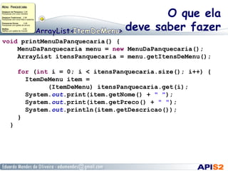 O que ela
deve saber fazer
void printMenuDaPanquecaria() {
MenuDaPanquecaria menu = new MenuDaPanquecaria();
ArrayList itensPanquecaria = menu.getItensDeMenu();
for (int i = 0; i < itensPanquecaria.size(); i++) {
ItemDeMenu item =
(ItemDeMenu) itensPanquecaria.get(i);
System.out.print(item.getNome() + " ");
System.out.print(item.getPreco() + " ");
System.out.println(item.getDescricao());
}
}

 