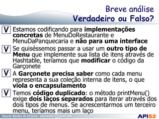 Breve análise
Verdadeiro ou Falso?
 

 

 

 

Estamos codificando para implementações
concretas de MenuDoRestaurante e
MenuDaPanquecaria e não para uma interface
Se quiséssemos passar a usar um outro tipo de
Menu que implemente sua lista de itens através de
Hashtable, teríamos que modificar o código da
Garçonete
A Garçonete precisa saber como cada menu
representa a sua coleção interna de itens, o que
viola o encapsulamento
Temos código duplicado: o método printMenu()
exige dois laços separados para iterar através dos
dois tipos de menus. Se acrescentarmos um terceiro
menu, teríamos mais um laço

 