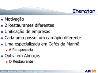 Iterator
 
 
 
 
 

Motivação
2 Restaurantes diferentes
Unificação de empresas
Cada uma possui um cardápio diferente
Uma especializada em Cafés da Manhã
 

 

A Panquecaria

Outra em Almoços
 

O Restaurante

 