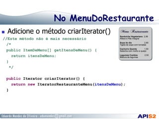 No MenuDoRestaurante
 

Adicione o método criarIterator()

//Este método não é mais necessário
/*
public ItemDeMenu[] getItensDeMenu() {
return itensDeMenu;
}
*/
public Iterator criarIterator() {
return new IteratorRestauranteMenu(itensDeMenu);
}

 
