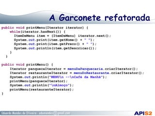 A Garconete refatorada
public void printMenu(Iterator iterator) {
while(iterator.hasNext()) {
ItemDeMenu item = (ItemDeMenu) iterator.next();
System.out.print(item.getNome() + " ");
System.out.print(item.getPreco() + " ");
System.out.println(item.getDescricao());
}
}
public void printMenu() {
Iterator panquecaIterator = menuDaPanquecaria.criarIterator();
Iterator restauranteIterator = menuDoRestaurante.criarIterator();
System.out.println("MENUn --nCafé da Manhã");
printMenu(panquecaIterator);
System.out.println("nAlmoço");
printMenu(restauranteIterator);
}

 