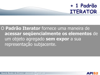 + 1 Padrão
ITERATOR
O Padrão Iterator fornece uma maneira de
acessar seqüencialmente os elementos de
um objeto agregado sem expor a sua
representação subjacente.

 