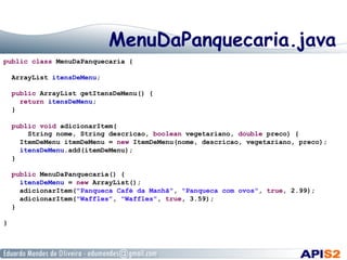 MenuDaPanquecaria.java
public class MenuDaPanquecaria {
ArrayList itensDeMenu;
public ArrayList getItensDeMenu() {
return itensDeMenu;
}
public void adicionarItem(
String nome, String descricao, boolean vegetariano, double preco) {
ItemDeMenu itemDeMenu = new ItemDeMenu(nome, descricao, vegetariano, preco);
itensDeMenu.add(itemDeMenu);
}
public MenuDaPanquecaria() {
itensDeMenu = new ArrayList();
adicionarItem("Panqueca Café da Manhã", "Panqueca com ovos", true, 2.99);
adicionarItem("Waffles", "Waffles", true, 3.59);
}
}

 